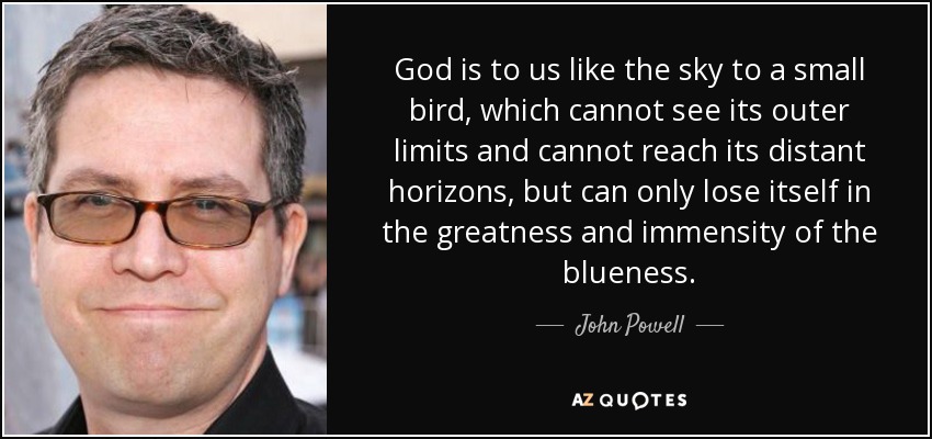 God is to us like the sky to a small bird, which cannot see its outer limits and cannot reach its distant horizons, but can only lose itself in the greatness and immensity of the blueness. - John Powell