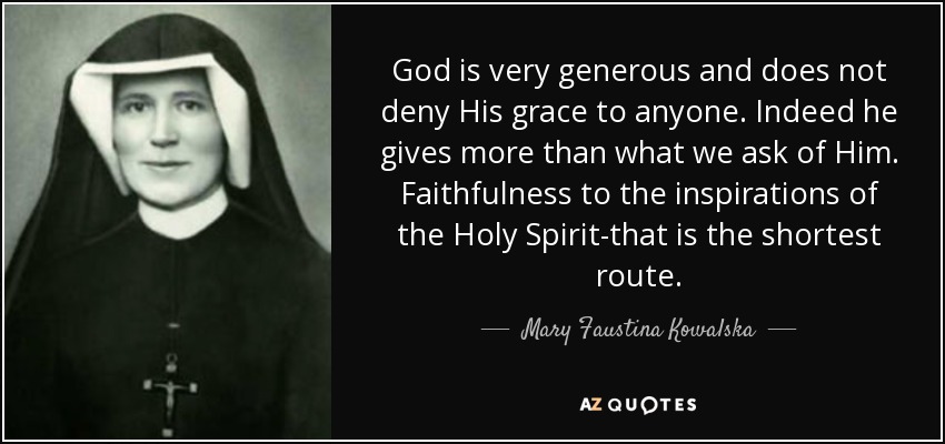 God is very generous and does not deny His grace to anyone. Indeed he gives more than what we ask of Him. Faithfulness to the inspirations of the Holy Spirit-that is the shortest route. - Mary Faustina Kowalska