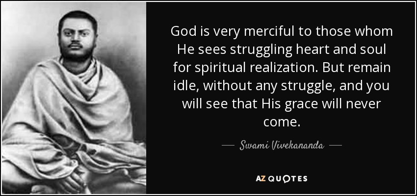 God is very merciful to those whom He sees struggling heart and soul for spiritual realization. But remain idle, without any struggle, and you will see that His grace will never come. - Swami Vivekananda