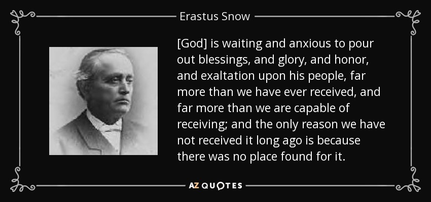 [God] is waiting and anxious to pour out blessings, and glory, and honor, and exaltation upon his people, far more than we have ever received, and far more than we are capable of receiving; and the only reason we have not received it long ago is because there was no place found for it. - Erastus Snow