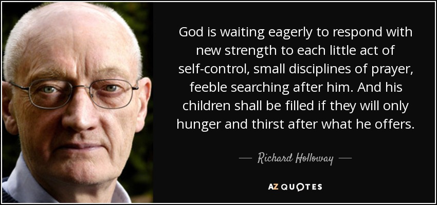 God is waiting eagerly to respond with new strength to each little act of self-control, small disciplines of prayer, feeble searching after him. And his children shall be filled if they will only hunger and thirst after what he offers. - Richard Holloway