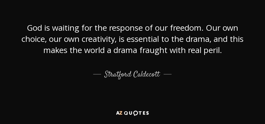 God is waiting for the response of our freedom. Our own choice, our own creativity, is essential to the drama, and this makes the world a drama fraught with real peril. - Stratford Caldecott