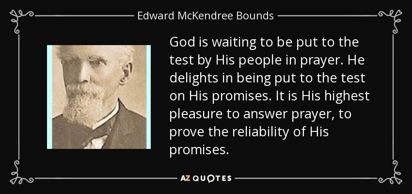God is waiting to be put to the test by His people in prayer. He delights in being put to the test on His promises. It is His highest pleasure to answer prayer, to prove the reliability of His promises. - Edward McKendree Bounds