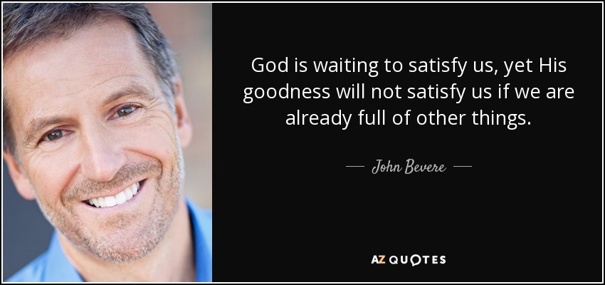 God is waiting to satisfy us, yet His goodness will not satisfy us if we are already full of other things. - John Bevere
