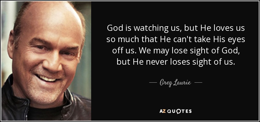 God is watching us, but He loves us so much that He can't take His eyes off us. We may lose sight of God, but He never loses sight of us. - Greg Laurie
