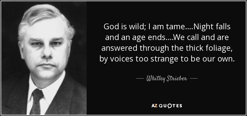 God is wild; I am tame....Night falls and an age ends....We call and are answered through the thick foliage, by voices too strange to be our own. - Whitley Strieber