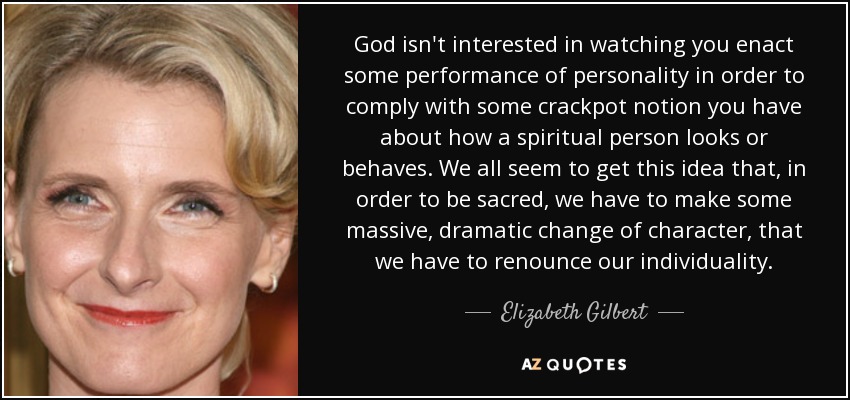 God isn't interested in watching you enact some performance of personality in order to comply with some crackpot notion you have about how a spiritual person looks or behaves. We all seem to get this idea that, in order to be sacred, we have to make some massive, dramatic change of character, that we have to renounce our individuality. - Elizabeth Gilbert