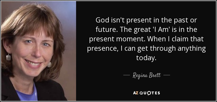 God isn't present in the past or future. The great 'I Am' is in the present moment. When I claim that presence, I can get through anything today. - Regina Brett