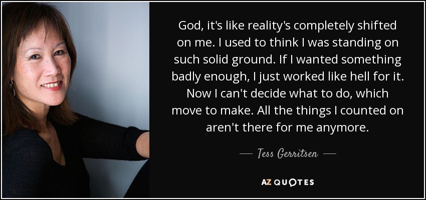 God, it's like reality's completely shifted on me. I used to think I was standing on such solid ground. If I wanted something badly enough, I just worked like hell for it. Now I can't decide what to do, which move to make. All the things I counted on aren't there for me anymore. - Tess Gerritsen