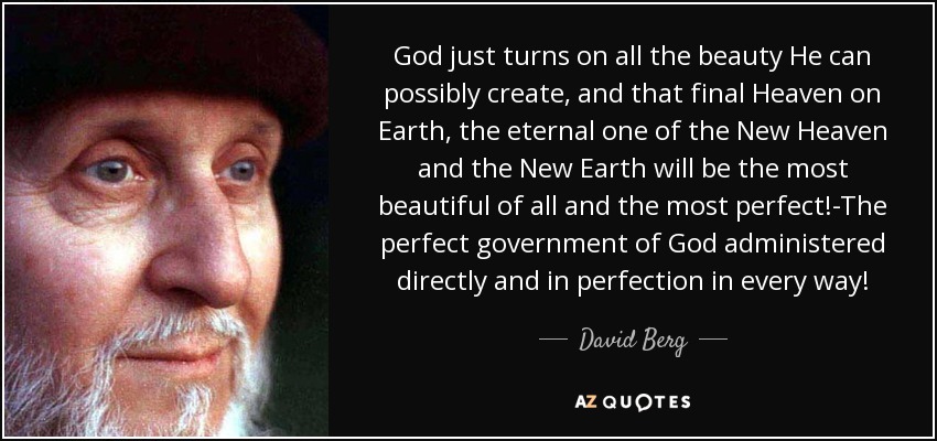 God just turns on all the beauty He can possibly create, and that final Heaven on Earth, the eternal one of the New Heaven and the New Earth will be the most beautiful of all and the most perfect!-The perfect government of God administered directly and in perfection in every way! - David Berg