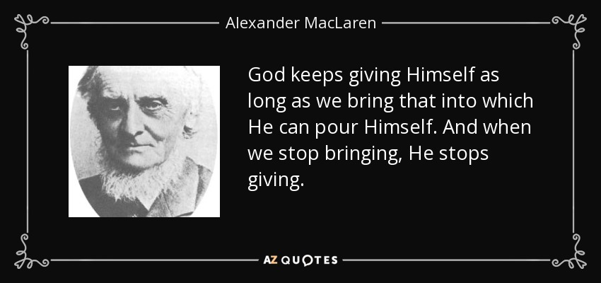 God keeps giving Himself as long as we bring that into which He can pour Himself. And when we stop bringing, He stops giving. - Alexander MacLaren