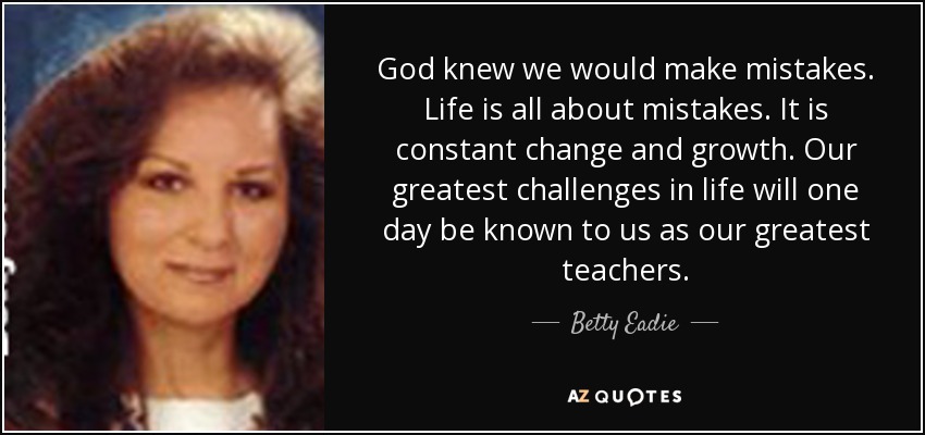 God knew we would make mistakes. Life is all about mistakes. It is constant change and growth. Our greatest challenges in life will one day be known to us as our greatest teachers. - Betty Eadie