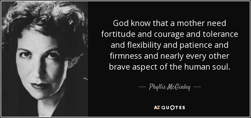 God know that a mother need fortitude and courage and tolerance and flexibility and patience and firmness and nearly every other brave aspect of the human soul. - Phyllis McGinley