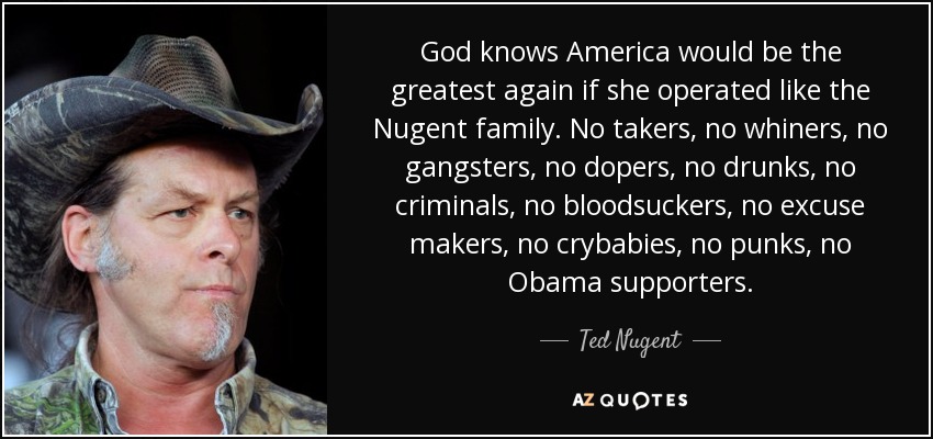 God knows America would be the greatest again if she operated like the Nugent family. No takers, no whiners, no gangsters, no dopers, no drunks, no criminals, no bloodsuckers, no excuse makers, no crybabies, no punks, no Obama supporters. - Ted Nugent