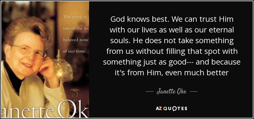 God knows best. We can trust Him with our lives as well as our eternal souls. He does not take something from us without filling that spot with something just as good--- and because it's from Him, even much better - Janette Oke