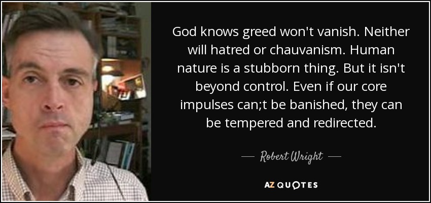God knows greed won't vanish. Neither will hatred or chauvanism. Human nature is a stubborn thing. But it isn't beyond control. Even if our core impulses can;t be banished, they can be tempered and redirected. - Robert Wright