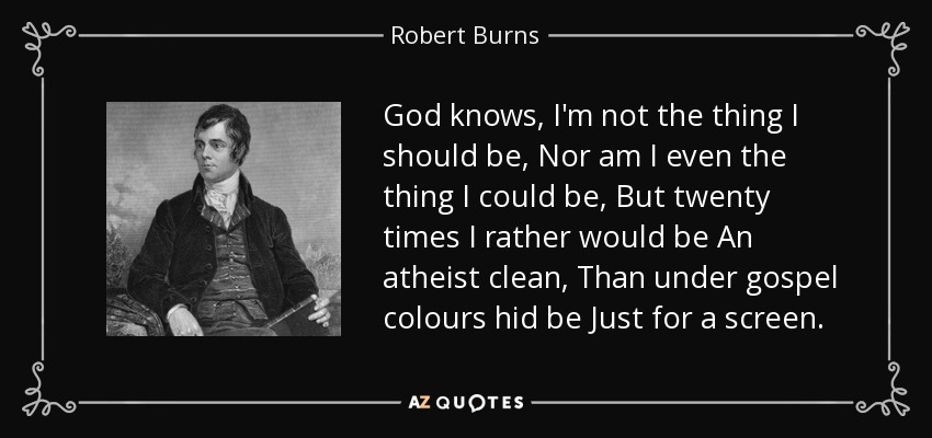 God knows, I'm not the thing I should be, Nor am I even the thing I could be, But twenty times I rather would be An atheist clean, Than under gospel colours hid be Just for a screen. - Robert Burns