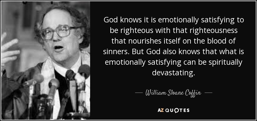 God knows it is emotionally satisfying to be righteous with that righteousness that nourishes itself on the blood of sinners. But God also knows that what is emotionally satisfying can be spiritually devastating. - William Sloane Coffin