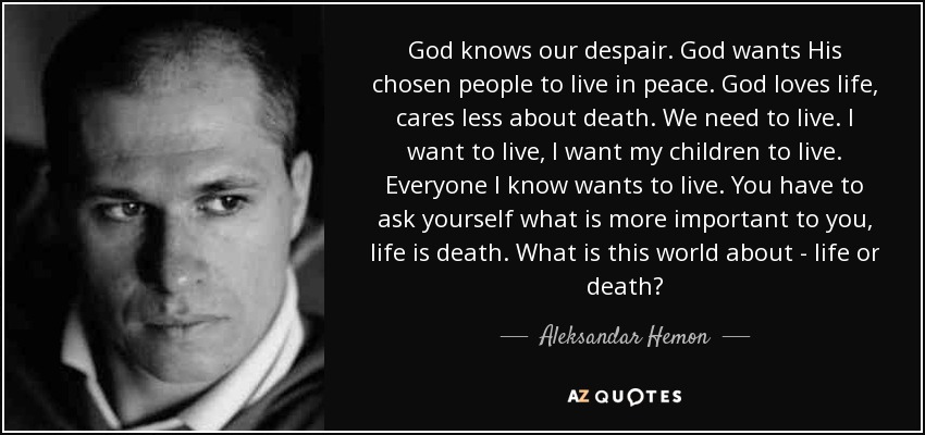 God knows our despair. God wants His chosen people to live in peace. God loves life, cares less about death. We need to live. I want to live, I want my children to live. Everyone I know wants to live. You have to ask yourself what is more important to you, life is death. What is this world about - life or death? - Aleksandar Hemon