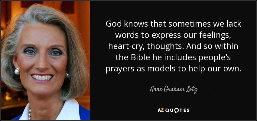 God knows that sometimes we lack words to express our feelings, heart-cry, thoughts. And so within the Bible he includes people's prayers as models to help our own. - Anne Graham Lotz