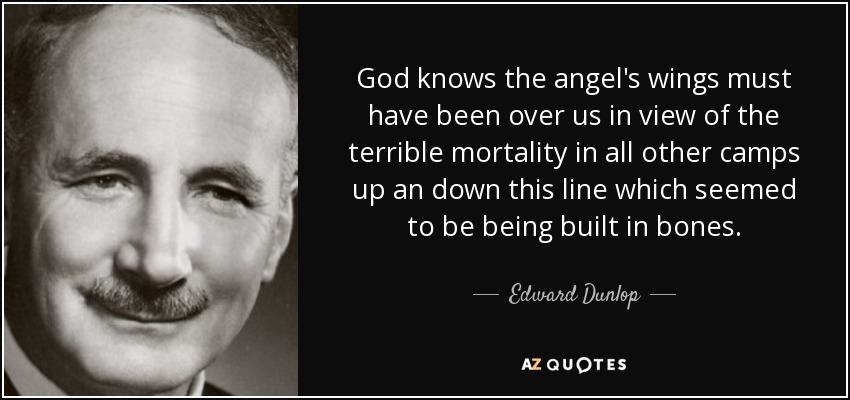 God knows the angel's wings must have been over us in view of the terrible mortality in all other camps up an down this line which seemed to be being built in bones. - Edward Dunlop