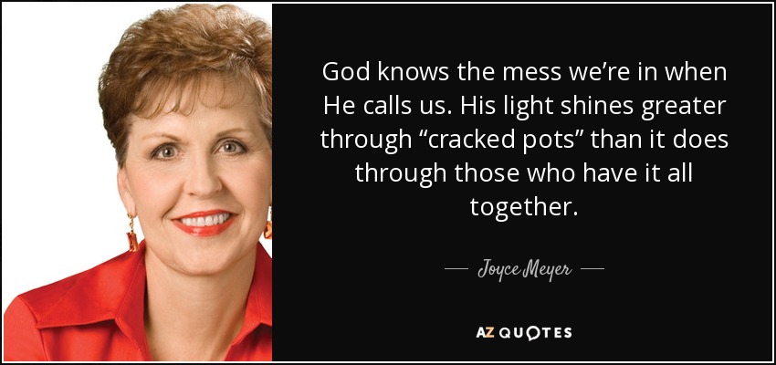 God knows the mess we’re in when He calls us. His light shines greater through “cracked pots” than it does through those who have it all together. - Joyce Meyer