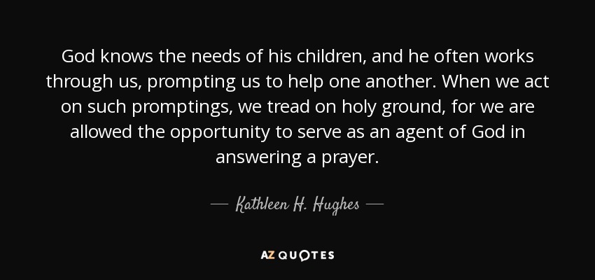 God knows the needs of his children, and he often works through us, prompting us to help one another. When we act on such promptings, we tread on holy ground, for we are allowed the opportunity to serve as an agent of God in answering a prayer. - Kathleen H. Hughes