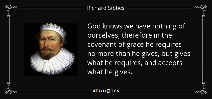 God knows we have nothing of ourselves, therefore in the covenant of grace he requires no more than he gives, but gives what he requires, and accepts what he gives. - Richard Sibbes