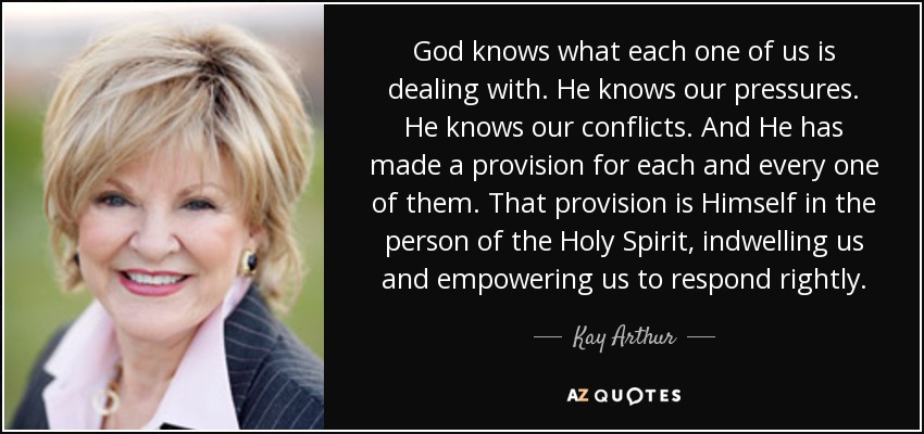 God knows what each one of us is dealing with. He knows our pressures. He knows our conflicts. And He has made a provision for each and every one of them. That provision is Himself in the person of the Holy Spirit, indwelling us and empowering us to respond rightly. - Kay Arthur