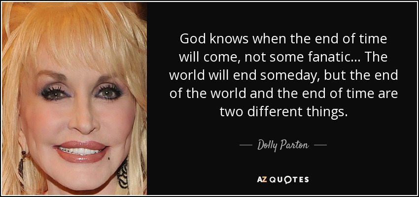God knows when the end of time will come, not some fanatic... The world will end someday, but the end of the world and the end of time are two different things. - Dolly Parton