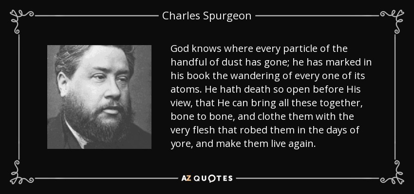 God knows where every particle of the handful of dust has gone; he has marked in his book the wandering of every one of its atoms. He hath death so open before His view, that He can bring all these together, bone to bone, and clothe them with the very flesh that robed them in the days of yore, and make them live again. - Charles Spurgeon