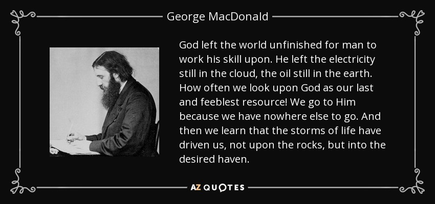 God left the world unfinished for man to work his skill upon. He left the electricity still in the cloud, the oil still in the earth. How often we look upon God as our last and feeblest resource! We go to Him because we have nowhere else to go. And then we learn that the storms of life have driven us, not upon the rocks, but into the desired haven. - George MacDonald