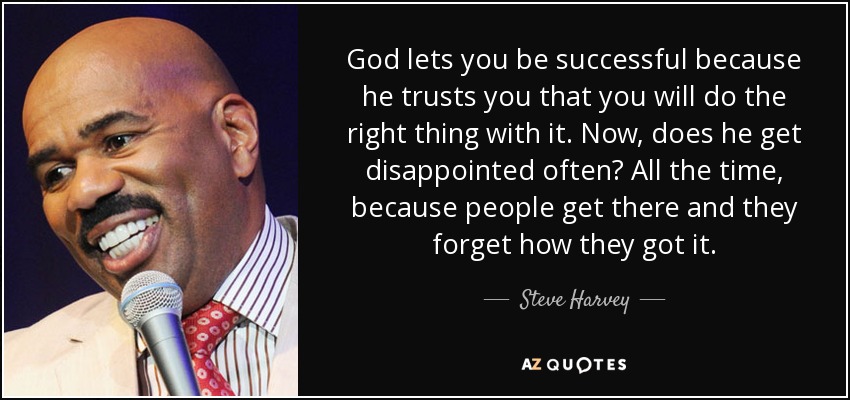 God lets you be successful because he trusts you that you will do the right thing with it. Now, does he get disappointed often? All the time, because people get there and they forget how they got it. - Steve Harvey