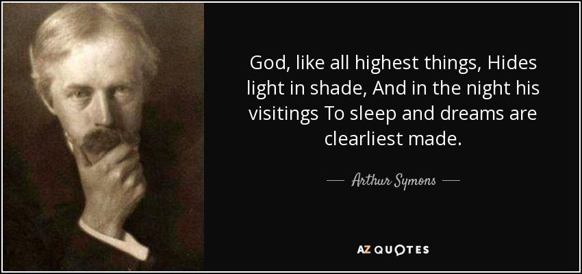 God, like all highest things, Hides light in shade, And in the night his visitings To sleep and dreams are clearliest made. - Arthur Symons