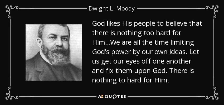 God likes His people to believe that there is nothing too hard for Him...We are all the time limiting God's power by our own ideas. Let us get our eyes off one another and fix them upon God. There is nothing to hard for Him. - Dwight L. Moody