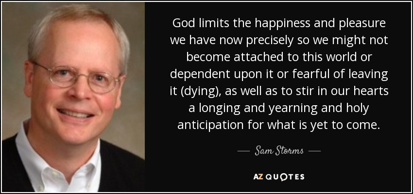 God limits the happiness and pleasure we have now precisely so we might not become attached to this world or dependent upon it or fearful of leaving it (dying), as well as to stir in our hearts a longing and yearning and holy anticipation for what is yet to come. - Sam Storms