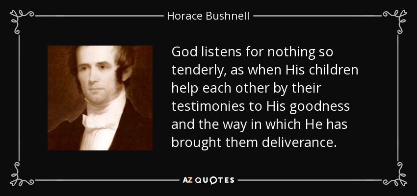 God listens for nothing so tenderly, as when His children help each other by their testimonies to His goodness and the way in which He has brought them deliverance. - Horace Bushnell