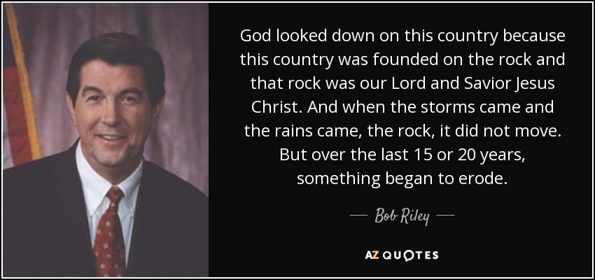 God looked down on this country because this country was founded on the rock and that rock was our Lord and Savior Jesus Christ. And when the storms came and the rains came, the rock, it did not move. But over the last 15 or 20 years, something began to erode. - Bob Riley
