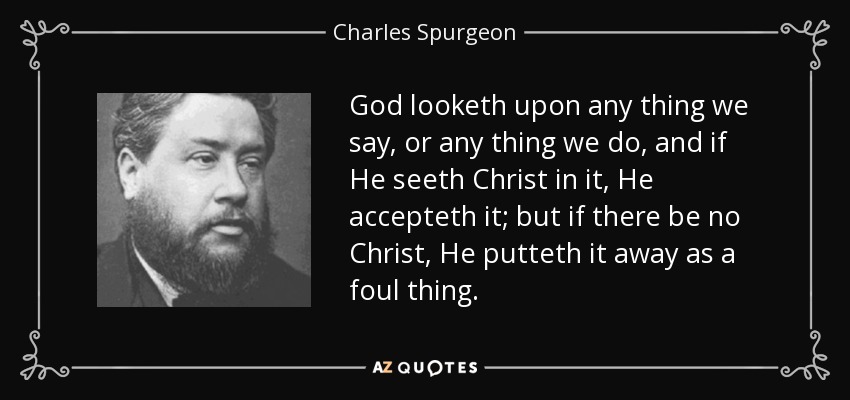 God looketh upon any thing we say, or any thing we do, and if He seeth Christ in it, He accepteth it; but if there be no Christ, He putteth it away as a foul thing. - Charles Spurgeon