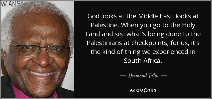 God looks at the Middle East, looks at Palestine. When you go to the Holy Land and see what's being done to the Palestinians at checkpoints, for us, it's the kind of thing we experienced in South Africa. - Desmond Tutu
