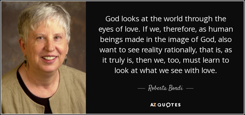 God looks at the world through the eyes of love. If we, therefore, as human beings made in the image of God, also want to see reality rationally, that is, as it truly is, then we, too, must learn to look at what we see with love. - Roberta Bondi