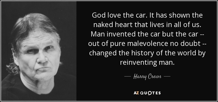 God love the car. It has shown the naked heart that lives in all of us. Man invented the car but the car -- out of pure malevolence no doubt -- changed the history of the world by reinventing man. - Harry Crews