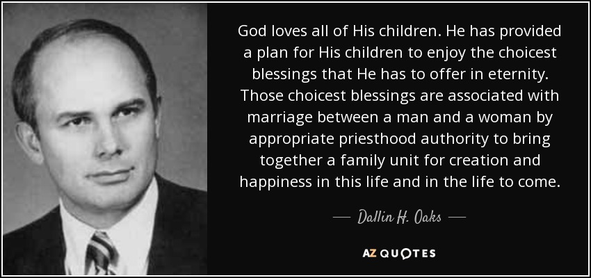 God loves all of His children. He has provided a plan for His children to enjoy the choicest blessings that He has to offer in eternity. Those choicest blessings are associated with marriage between a man and a woman by appropriate priesthood authority to bring together a family unit for creation and happiness in this life and in the life to come. - Dallin H. Oaks