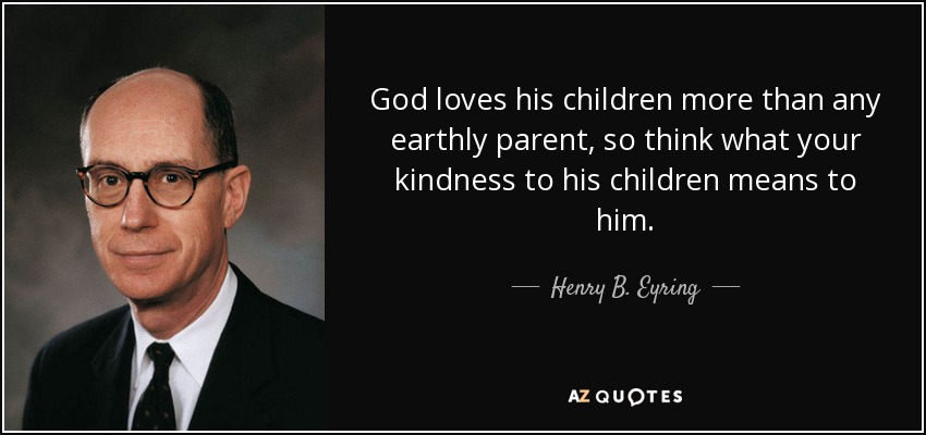 God loves his children more than any earthly parent, so think what your kindness to his children means to him. - Henry B. Eyring