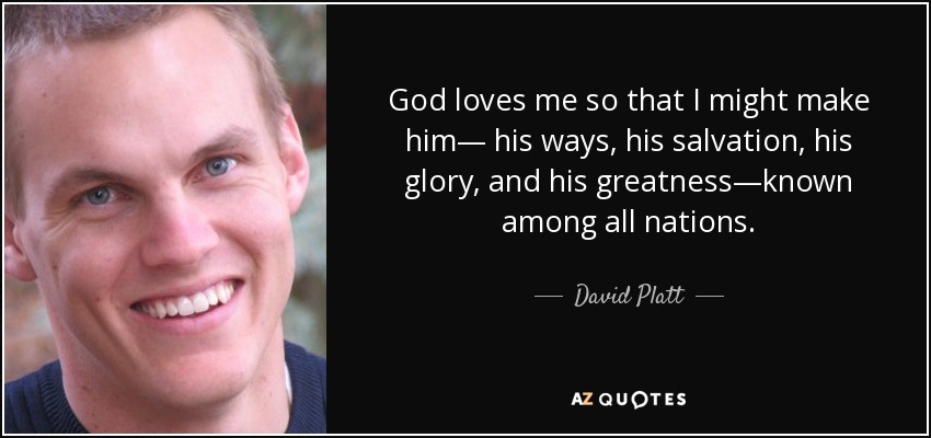 God loves me so that I might make him— his ways, his salvation, his glory, and his greatness—known among all nations. - David Platt