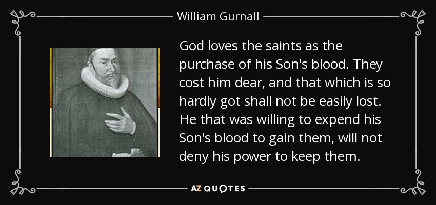 God loves the saints as the purchase of his Son's blood. They cost him dear, and that which is so hardly got shall not be easily lost. He that was willing to expend his Son's blood to gain them, will not deny his power to keep them. - William Gurnall