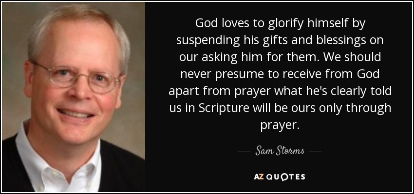 God loves to glorify himself by suspending his gifts and blessings on our asking him for them. We should never presume to receive from God apart from prayer what he's clearly told us in Scripture will be ours only through prayer. - Sam Storms