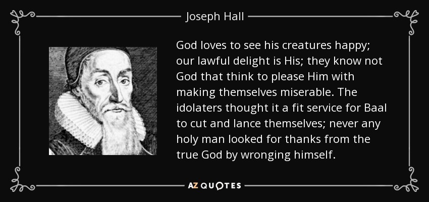 God loves to see his creatures happy; our lawful delight is His; they know not God that think to please Him with making themselves miserable. The idolaters thought it a fit service for Baal to cut and lance themselves; never any holy man looked for thanks from the true God by wronging himself. - Joseph Hall