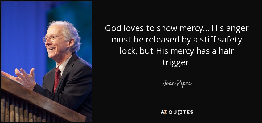 God loves to show mercy . . . His anger must be released by a stiff safety lock, but His mercy has a hair trigger. - John Piper