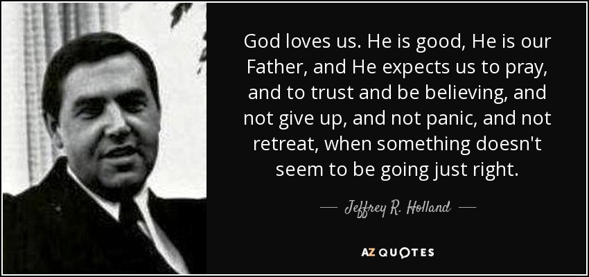God loves us. He is good, He is our Father, and He expects us to pray, and to trust and be believing, and not give up, and not panic, and not retreat, when something doesn't seem to be going just right. - Jeffrey R. Holland